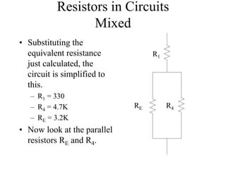 Resistors in Circuits
Mixed
• Substituting the
equivalent resistance
just calculated, the
circuit is simplified to
this.
– R1 = 330
– R4 = 4.7K
– RE = 3.2K
• Now look at the parallel
resistors RE and R4.
R1
RE R4
 