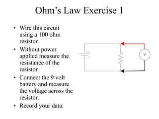Ohm’s Law Exercise 1
• Wire this circuit
using a 100 ohm
resistor.
• Without power
applied measure the
resistance of the
resistor.
• Connect the 9 volt
battery and measure
the voltage across the
resistor.
• Record your data.
V
 
