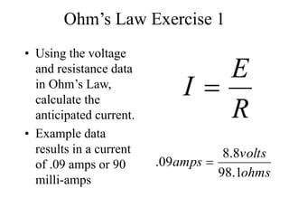 Ohm’s Law Exercise 1
• Using the voltage
and resistance data
in Ohm’s Law,
calculate the
anticipated current.
• Example data
results in a current
of .09 amps or 90
milli-amps
R
E
I 
ohms
volts
amps
1
.
98
8
.
8
09
. 
 