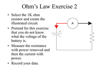 Ohm’s Law Exercise 2
• Select the 1K ohm
resistor and create the
illustrated circuit.
• Pretend for this exercise
that you do not know
what the voltage of the
battery is.
• Measure the resistance
with power removed and
then the current with
power.
• Record your data.
A
 