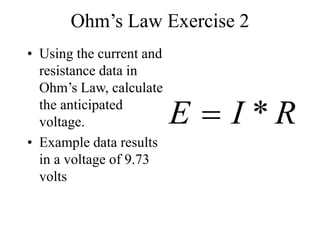 Ohm’s Law Exercise 2
• Using the current and
resistance data in
Ohm’s Law, calculate
the anticipated
voltage.
• Example data results
in a voltage of 9.73
volts
R
I
E *

 