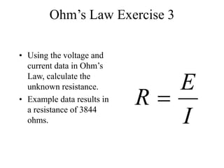 Ohm’s Law Exercise 3
• Using the voltage and
current data in Ohm’s
Law, calculate the
unknown resistance.
• Example data results in
a resistance of 3844
ohms. I
E
R 
 
