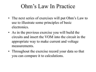Ohm’s Law In Practice
• The next series of exercises will put Ohm’s Law to
use to illustrate some principles of basic
electronics.
• As in the previous exercise you will build the
circuits and insert the VOM into the circuit in the
appropriate way to make current and voltage
measurements.
• Throughout the exercise record your data so that
you can compare it to calculations.
 