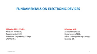 26 March 2022 1
FUNDAMENTALS ON ELECTRONIC DEVICES
M.Prabu, M.E., (Ph.D).,
Assistant Professor,
Department of ECE,
MNM Jain Engineering College,
Chennai-97.
B.Sathya, M.E.,
Assistant Professor,
Department of ECE,
MNM Jain Engineering College,
Chennai-97.
 