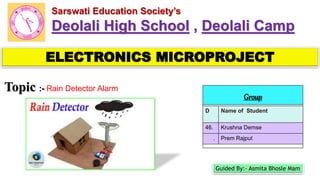 ELECTRONICS MICROPROJECT
Group
D Name of Student
46. Krushna Demse
. Prem Rajput
Topic :- Rain Detector Alarm
1
Sarswati Education Society’s
Deolali High School , Deolali Camp
Guided By:- Asmita Bhosle Mam
 