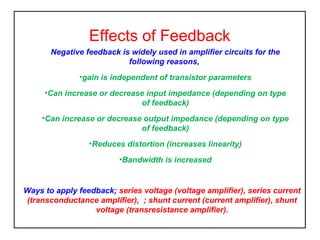 Effects of Feedback
Negative feedback is widely used in amplifier circuits for the
following reasons,
•gain is independent of transistor parameters
•Can increase or decrease input impedance (depending on type
of feedback)
•Can increase or decrease output impedance (depending on type
of feedback)
•Reduces distortion (increases linearity)
•Bandwidth is increased

Ways to apply feedback; series voltage (voltage amplifier), series current
(transconductance amplifier), ; shunt current (current amplifier), shunt
voltage (transresistance amplifier).

 