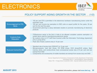 Encouragement to FDI,
SEZs
• 100 per cent FDI is permitted in the electronics hardware manufacturing sector under the
automatic route
• 100 per cent income tax exemption to SEZ units on export profits for five years, 50 per
cent for the next five years
• Government planning to setup dedicated clusters to promote manufacturing of electronic
products
Customs Duty
Relaxation
• IT/Electronics sector is the first in India to be allowed complete customs exemption on
certain items used for manufacturing electronic goods
• No customs duty on 217 tariff lines covered under the Information Technology Agreement
(ITA-1) of the WTO
• Peak rate of basic customs duty is 10 per cent
Source: Department of Commerce, Government of India; Department of Information
Technology (2010–11 Annual Report); Aranca Research
Notes: FDI – Foreign Direct Investment; SAD – Special Additional Duty of Customs
Reduced Central Excise
• Standard rate of excise duty (CENVAT) is 12 per cent
• Microprocessors, hard disc drives, CD ROM drives, DVD drives/DVD writers, flash
memory sticks, and combo-drives have concessional excise duty of 6 per cent and are
exempt from SAD
• Components and accessories of mobile handsets are exempt from excise duty and SAD
 