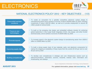 Favourable business
conditions
• To create an ecosystem for a globally competitive electronic system design &
manufacturing sector and to achieve a turnover of about USD400 billion by 2020, including
investments of about USD100 billion, as well as to provide employment to around 28
million people at various levels
Focus on new
technologies
• To build on the emerging chip design and embedded software industry for achieving
global leadership in Very Large Scale Integration (VLSI), chip design, and other frontier
technical areas, and to achieve a turnover of USD55 billion by 2020
Source: Department of Information Technology; Aranca Research
Promote exports
• To increase export in the electronic system design & manufacturing sector from USD5.5
billion to USD80 billion by 2020
Improving supply chain
• To build a strong supply chain of raw materials, parts, and electronic components for
raising the indigenous availability of these inputs from the current 20–25 per cent to over
60 per cent by 2020
Building competencies
• To develop core competencies in strategic and core infrastructure sectors such as
telecommunications, automotive, avionics, industrial, medical, solar, information and
broadcasting, and railways
 