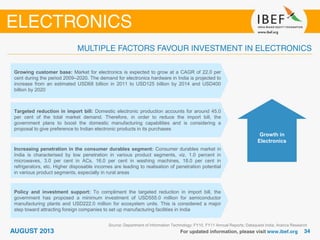 Source: Department of Information Technology; FY10, FY11 Annual Reports; Dataquest India; Aranca Research
Growing customer base: Market for electronics is expected to grow at a CAGR of 22.0 per
cent during the period 2009–2020. The demand for electronics hardware in India is projected to
increase from an estimated USD68 billion in 2011 to USD125 billion by 2014 and USD400
billion by 2020
Targeted reduction in import bill: Domestic electronic production accounts for around 45.0
per cent of the total market demand. Therefore, in order to reduce the import bill, the
government plans to boost the domestic manufacturing capabilities and is considering a
proposal to give preference to Indian electronic products in its purchases
Increasing penetration in the consumer durables segment: Consumer durables market in
India is characterised by low penetration in various product segments, viz. 1.0 percent in
microwaves, 3.0 per cent in ACs, 16.0 per cent in washing machines, 18.0 per cent in
refrigerators, etc. Higher disposable incomes are leading to realisation of penetration potential
in various product segments, especially in rural areas
Policy and investment support: To compliment the targeted reduction in import bill, the
government has proposed a minimum investment of USD555.0 million for semiconductor
manufacturing plants and USD222.0 million for ecosystem units. This is considered a major
step toward attracting foreign companies to set up manufacturing facilities in India
Growth in
Electronics
 