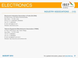 Electronics Industries Association of India (ELCINA)
ELCINA House, 422 Okhla Industrial Estate,
New Delhi – 110 020, India
Phone: 91 11 26924597,26928053
Fax: 91 11 26923440
E-mail: elcina@vsnl.com
Website: www.elcina.com/
Telecom Equipment Manufacturers Association (TEMA)
4th Floor, PHD House, Opp. Asian Village,
New Delhi – 110 016, India
Tel: 91 11 26859621
Fax: 91 11 26859620
E-mail: tema@del2.vsnl.net.in
Website: http://www.tfci.com/cni/tema.htm
 