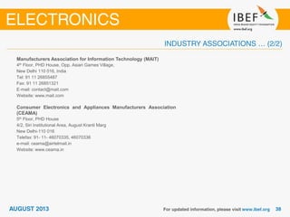Manufacturers Association for Information Technology (MAIT)
4th Floor, PHD House, Opp. Asian Games Village,
New Delhi 110 016, India
Tel: 91 11 26855487
Fax: 91 11 26851321
E-mail: contact@mait.com
Website: www.mait.com
Consumer Electronics and Appliances Manufacturers Association
(CEAMA)
5th Floor, PHD House
4/2, Siri Institutional Area, August Kranti Marg
New Delhi-110 016
Telefax: 91- 11- 46070335, 46070336
e-mail: ceama@airtelmail.in
Website: www.ceama.in
 