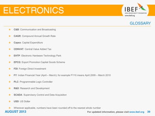 C&B: Communication and Broadcasting
CAGR: Compound Annual Growth Rate
Capex: Capital Expenditure
CENVAT: Central Value Added Tax
EHTP: Electronic Hardware Technology Park
EPCG: Export Promotion Capital Goods Scheme
FDI: Foreign Direct Investment
FY: Indian Financial Year (April – March); for example FY10 means April 2009 – March 2010
PLC: Programmable Logic Controller
R&D: Research and Development
SCADA: Supervisory Control and Data Acquisition
USD: US Dollar
Wherever applicable, numbers have been rounded off to the nearest whole number
 