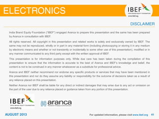 India Brand Equity Foundation (“IBEF”) engaged Aranca to prepare this presentation and the same has been prepared
by Aranca in consultation with IBEF.
All rights reserved. All copyright in this presentation and related works is solely and exclusively owned by IBEF. The
same may not be reproduced, wholly or in part in any material form (including photocopying or storing it in any medium
by electronic means and whether or not transiently or incidentally to some other use of this presentation), modified or in
any manner communicated to any third party except with the written approval of IBEF.
This presentation is for information purposes only. While due care has been taken during the compilation of this
presentation to ensure that the information is accurate to the best of Aranca and IBEF’s knowledge and belief, the
content is not to be construed in any manner whatsoever as a substitute for professional advice.
Aranca and IBEF neither recommend nor endorse any specific products or services that may have been mentioned in
this presentation and nor do they assume any liability or responsibility for the outcome of decisions taken as a result of
any reliance placed on this presentation.
Neither Aranca nor IBEF shall be liable for any direct or indirect damages that may arise due to any act or omission on
the part of the user due to any reliance placed or guidance taken from any portion of this presentation.
 