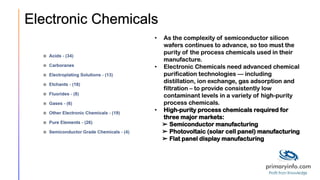 Electronic Chemicals
• As the complexity of semiconductor silicon
wafers continues to advance, so too must the
purity of the process chemicals used in their
manufacture.
• Electronic Chemicals need advanced chemical
purification technologies — including
distillation, ion exchange, gas adsorption and
filtration – to provide consistently low
contaminant levels in a variety of high-purity
process chemicals.
• High-purity process chemicals required for
three major markets:
➢ Semiconductor manufacturing
➢ Photovoltaic (solar cell panel) manufacturing
➢ Flat panel display manufacturing
 