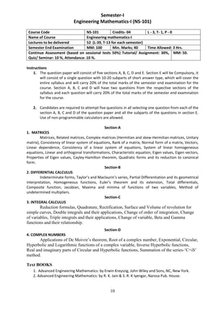 10
Semester-I
Engineering Mathematics-I (NS-101)
Course Code NS-101 Credits- 04 L - 3, T- 1, P - 0
Name of Course Engineering mathematics-I
Lectures to be delivered 52 (L-39, T-13 for each semester)
Semester End Examination MM: 100 Min. Marks; 40 Time Allowed: 3 Hrs.
Continue Assessment (based on sessional tests 50%) Tutorial/ Assignment: 30%,
Quiz/ Seminar: 10 %, Attendance: 10 %.
MM: 50.
Instructions
1. The question paper will consist of five sections A, B, C, D and E. Section E will be Compulsory, it
will consist of a single question with 10-20 subparts of short answer type, which will cover the
entire syllabus and will carry 20% of the total marks of the semester end examination for the
course. Section A, B, C and D will have two questions from the respective sections of the
syllabus and each question will carry 20% of the total marks of the semester end examination
for the course.
2. Candidates are required to attempt five questions in all selecting one question from each of the
section A, B, C and D of the question paper and all the subparts of the questions in section E.
Use of non-programmable calculators are allowed.
Section-A
1. MATRICES
Matrices, Related matrices, Complex matrices (Hermitian and skew-Hermitian matrices, Unitary
matrix), Consistency of linear system of equations, Rank of a matrix, Normal form of a matrix, Vectors,
Linear dependence, Consistency of a linear system of equations, System of linear homogeneous
equations, Linear and orthogonal transformations, Characteristic equation, Eigen values, Eigen vectors,
Properties of Eigen values, Cayley-Hamilton theorem, Quadratic forms and its reduction to canonical
form.
Section-B
2. DIFFERENTIAL CALCULUS
Indeterminate forms, Taylor’s and Maclaurin’s series, Partial Differentiation and its geometrical
interpretation, Homogeneous functions, Euler’s theorem and its extension, Total differentials,
Composite function, Jacobian, Maxima and minima of functions of two variables, Method of
undetermined multipliers.
Section-C
3. INTEGRAL CALCULUS
Reduction formulas, Quadrature, Rectification, Surface and Volume of revolution for
simple curves, Double integrals and their applications, Change of order of integration, Change
of variables, Triple integrals and their applications, Change of variable, Beta and Gamma
functions and their relationship.
Section-D
4. COMPLEX NUMBERS
Applications of De Moivre’s theorem, Root of a complex number, Exponential, Circular,
Hyperbolic and Logarithmic functions of a complex variable, Inverse Hyperbolic functions,
Real and imaginary parts of Circular and Hyperbolic functions, Summation of the series-‘C+iS’
method.
Text BOOKS
1. Advanced Engineering Mathematics: by Erwin Kreyszig, John Wiley and Sons, NC, New York.
2. Advanced Engineering Mathematics: by R. K. Jain & S. R. K Iyengar, Narosa Pub. House.
 