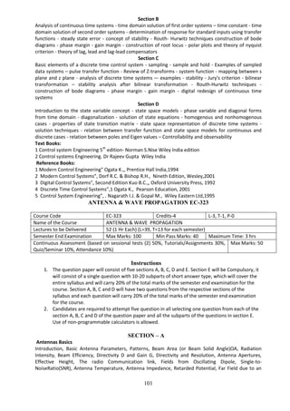 101
Section B
Analysis of continuous time systems - time domain solution of first order systems – time constant - time
domain solution of second order systems - determination of response for standard inputs using transfer
functions - steady state error - concept of stability - Routh- Hurwitz techniques construction of bode
diagrams - phase margin - gain margin - construction of root locus - polar plots and theory of nyquist
criterion - theory of lag, lead and lag-lead compensators
Section C
Basic elements of a discrete time control system - sampling - sample and hold - Examples of sampled
data systems – pulse transfer function - Review of Z-transforms - system function - mapping between s
plane and z plane - analysis of discrete time systems –- examples - stability - Jury's criterion - bilinear
transformation – stability analysis after bilinear transformation - Routh-Hurwitz techniques -
construction of bode diagrams - phase margin - gain margin - digital redesign of continuous time
systems
Section D
Introduction to the state variable concept - state space models - phase variable and diagonal forms
from time domain - diagonalization - solution of state equations - homogenous and nonhomogenous
cases - properties of state transition matrix - state space representation of discrete time systems -
solution techniques - relation between transfer function and state space models for continuous and
discrete cases - relation between poles and Eigen values – Controllability and observability
Text Books:
1 Control system Engineering 5th
edition- Norman S.Nise Wiley India edition
2 Control systems Engineering. Dr Rajeev Gupta Wiley India
Reference Books:
1 Modern Control Engineering" Ogata K.,, Prentice Hall India,1994
2 Modern Control Systems", Dorf R.C. & Bishop R.H., Nineth Edition, Wesley,2001
3 Digital Control Systems", Second Edition Kuo B.C.,, Oxford University Press, 1992
4 Discrete Time Control Systems",1 Ogata K., Pearson Education, 2001
5 Control System Engineering”, . Nagarath I.J. & Gopal M., Wiley Eastern Ltd,1995
ANTENNA & WAVE PROPAGATION EC-323
Course Code EC-323 Credits-4 L-3, T-1, P-0
Name of the Course ANTENNA & WAVE PROPAGATION
Lectures to be Delivered 52 (1 Hr Each) (L=39, T=13 for each semester)
Semester End Examination Max Marks: 100 Min Pass Marks: 40 Maximum Time: 3 hrs
Continuous Assessment (based on sessional tests (2) 50%, Tutorials/Assignments 30%,
Quiz/Seminar 10%, Attendance 10%)
Max Marks: 50
Instructions
1. The question paper will consist of five sections A, B, C, D and E. Section E will be Compulsory, it
will consist of a single question with 10-20 subparts of short answer type, which will cover the
entire syllabus and will carry 20% of the total marks of the semester end examination for the
course. Section A, B, C and D will have two questions from the respective sections of the
syllabus and each question will carry 20% of the total marks of the semester end examination
for the course.
2. Candidates are required to attempt five question in all selecting one question from each of the
section A, B, C and D of the question paper and all the subparts of the questions in section E.
Use of non-programmable calculators is allowed.
SECTION – A
Antennas Basics
Introduction, Basic Antenna Parameters, Patterns, Beam Area (or Beam Solid Angle)ΩA, Radiation
Intensity, Beam Efficiency, Directivity D and Gain G, Directivity and Resolution, Antenna Apertures,
Effective Height, The radio Communication link, Fields from Oscillating Dipole, Single-to-
NoiseRatio(SNR), Antenna Temperature, Antenna Impedance, Retarded Potential, Far Field due to an
 