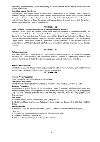 102
alternating current element, Power radiated by a current element, Field variation due to sinusoidal
current distribution.
Point Sources and Their Arrays
Introduction, Point Source ,Power Theorem and its Application to an Isotropic Source, Radiation
Intensity, Arrays of Two Isotropic Point Sources, Nonisotropic but Similar Point Sources and the
Principle of Pattern Multiplication,Pattern Synthesis by Pattern Multiplication, Linear Arrays of n
Isotropic Point Sources of Equal Amplitude and Spacing, Linear Broadside Arrays with Nonuniform
Amplitude Distributions. General Considerations.
SECTION – B
Electric Dipoles, Thin Liner Antennas and Arrays of Dipoles and Apertures
The Short Electric Dipole, The Fields of a Short Dipole, Radiation Resistance of Short Electric Dipole, Thin
Linear Antenna, Radiation Resistance of λ/2 Antenna, Array of Two Driven λ/2 Elements: Broadside
Case and End-Fire Case,Horizontal Antennas Above a Plane Ground, Vertical Antennas Above a Plane
Ground, Yagi-Uda Antenna Design, Long-Wire Antennas, folded Dipole Antennas. The Loop Antenna.
Design and its Characteristic Properties, Application of Loop Antennas, Far Field Patterns of Circular
Loop Antennas with Uniform Current, Slot Antennas, Horn Antennas, Helical Antennas, The Log-Periodic
Antenna
SECTION – C
Reflector Antennas
Flat Sheet Reflectors, Corner Reflectors, The Parabola-General Properties, A comparison Between
Parabolic and Corner Reflectors, The Paraboloidal Reflector, Patterns of Large Circular Apertures with
Uniform Illumination, Reflector Types(summarized), Feed Methods for Parabolic Reflectors,
Antenna Measurements
Introduction, Antenna Measurement ranges, Radiation pattern Measurements, Gain and Directivity
Measurements, Impedance Measurement, current measurement
SECTION – D
Ground Wave Propagation
Plane Earth Reflection, Space Wave and Surface Wave,
Space Wave Propagation
Introduction, Field Strength Relation, Effects of Imperfect Earth, Effects of Curvature of Earth,
Sky wave Propagation
Introduction structural Details of the ionosphere, Wave Propagation Mechanism,Refraction and
Reflection of Sky Waves by ionosphere, Ray Path, Critical Frequency, MUF, LUF, OF, Virtual Height and
Skip Distance, Relation Between MUF and the Skip Distance, Multi-Hop Propagation, Wave
Characteristics
Text Books
1 Antenna Theory, Ballanis John Wiley & Sons, (2003) 2nd ed.
2 E.C., Electro Magnetic Waves and Radiating Systems, Jordan and Balmain PHI, 1968 Reprint (2003)
3rd ed
Reference Books
1. Antennas, Kraus and RonalatoryMarhefka, John D., Tata McGraw-Hill Book Company, (2002)
2nd ed.
2 Antennas and Radio Propagation, . Collins, R. E McGraw-Hill, (1987)
3 J. D. Kraus, "Antennas, "McGraw Hill.
4. Antennas Theory and Design, C.A. Balanis, Raw & Harper.
 