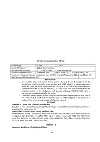 103
Optical Communication EC-324
Course Code EC-324 L-3, T-1, P-0
Name of the Course Optical Communication
Lectures to be Delivered 52 (1 Hr Each) (L=39, T=13 for each semester)
Semester End Examination Max Marks: 100 Min Pass Marks: 40 Maximum Time: 3 hrs
Continuous Assessment (based on sessional tests (2) 50%, Tutorials/Assignments 30%,
Quiz/Seminar 10%, Attendance 10%)
Max Marks: 50
Instructions
1. The question paper will consist of five sections A, B, C, D and E. Section E will be
Compulsory, it will consist of a single question with 10-20 subparts of short answer type,
which will cover the entire syllabus and will carry 20% of the total marks of the semester
end examination for the course. Section A, B, C and D will have two questions from the
respective sections of the syllabus and each question will carry 20% of the total marks of
the semester end examination for the course.
2. Candidates are required to attempt five question in all selecting one question from each of
the section A, B, C and D of the question paper and all the subparts of the questions in
section E. Use of non-programmable calculators is allowed.
SECTION A
Overview of Optical fiber communication system
Evolution of fiber optic system, advantages/disadvantages of optical fiber communication, elements of
an optical fiber transmission link
Optical Fiber : Structure, wave guiding and fabrication
Electromagnetic waves , polarization, diffraction, reflection and refraction, total internal reflection,
waveguides, light propagation in optical fiber, types of optical fiber, single mode step index fibers,
mode field diameter, cut off wavelength, single mode graded index fibers, fibers materials, fabrication
of optical fibers, fiber optic cable construction,
SECTION – B
Linear and Non-Linear effect in Optical Fibers
 