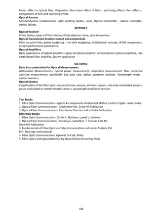 104
Linear effect in optical fiber, Dispersion, Non-Linear effect in fiber , scattering effects, Kerr effects ,
comparisons of Kerr and scattering effect,
Optical Sources
Semiconductors fundamentals, Light emitting diodes, Laser, Optical transmitter , optical connector,
optical Splices,
SECTION C
Optical Receiver
Photo diodes, types of Photo diodes, Photo detector noise, optical receivers,
Optical Transmission System:concept and components
Point to point links, power budgeting , rise time budgeting, multichannel concept, WDM components,
system performance parameters,
Optical Amplifiers
Basic applications of optical amplifiers, types of optical amplifier, semiconductor optical amplifiers, rare
earth doped fiber amplifier, System application
SECTION D
Basic Instrumentation For Optical Measurements
Attenuation Measurements, optical power measurement, dispersion measurement, fiber numerical
aperture measurement, bandwidth and data rate, optical spectrum analyser. Wavelength meter ,
optical tweezers,
Optical Sensors
Classification of the fiber optic sensors,intrinsic sensors, extrinsic sensors, intensity modulated sensors,
phase modulated or interferometric sensors, wavelength modulated sensors
Text Books:
1. Fibre Optic Communication –system & components-Vivekanand Mishra ,Sunita P,Ugale –wiley -India.
2. Optical Fiber Communication - Gred Keiser Mc- Graw Hill Publication
3. Optical Fiber Communication - John Senior Prentice Hall of India Publication
Reference Books:
1. Fiber Optic Communication - Djafar K. Mynbarv, Lowell L. Scheiner
2. Optical Fiber Communication - Selvarajan, Subartkar, T. Srinivas Tata Mc-
Graw Hill Publication
3. Fundamentals of Fibre Optics in Telecommunication and sensor System, Pal
B.P., New Age International
4. Fiber Optic Communication, Agrawal, 3rd edi, Wiley
5. Fibre optics and Optoelectronics by Khare,Oxford University Press
 