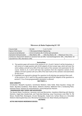 105
Microwave & Radar Engineering EC 325
Course Code EC-325 L-3, T-1, P-0
Name of the Course Microwave & Radar Engineering
Lectures to be Delivered 52 (1 Hr Each) (L=39, T=13 for each semester)
Semester End Examination Max Marks: 100 Min Pass Marks: 40 Maximum Time: 3 hrs
Continuous Assessment (based on sessional tests (2) 50%, Tutorials/Assignments 30%,
Quiz/Seminar 10%, Attendance 10%)
Max Marks: 50
Instructions
1. The question paper will consist of five sections A, B, C, D and E. Section E will be Compulsory, it
will consist of a single question with 10-20 subparts of short answer type, which will cover the
entire syllabus and will carry 20% of the total marks of the semester end examination for the
course. Section A, B, C and D will have two questions from the respective sections of the
syllabus and each question will carry 20% of the total marks of the semester end examination
for the course.
2 Candidates are required to attempt five question in all selecting one question from each
of the section A, B, C and D of the question paper and all the subparts of the questions in
section E. Use of non-programmable calculators is allowed
SECTION A
BASIC CONCEPTS
Introduction. Maxwell’s Equations. Constitutive Relations. Static Fields. Wave Equation. Energy and
Power. Boundary Conditions. Plane Waves. Dielectric Interface. Reflection from a Conducting Plane.
Potential Theory. Solutions for VectorPotential. Lorentz Reciprocity Theorem.
TRANSMISSION LINES THEORY AND WAVEGUIDES
The Quarter-Wave Transformer. Generator and Load Mismatches. Impedance Matching with Reactive
Elements. Single-Stub, Double-Stub, and Triple-Stub Matching. Lossy Transmission Lines.TEM, TE, TM
Waves. Parallel-Plate, Rectangular, Circular Waveguides. Coaxial Line. Surface Waves on a Grounded
Dielectric Slab.Coupled Strip Lines. Microstrip Transmission Line. Wave Velocity and Dispersion
SECTION B.
ACTIVE AND PASSIVE MICROWAVE DEVICES
 