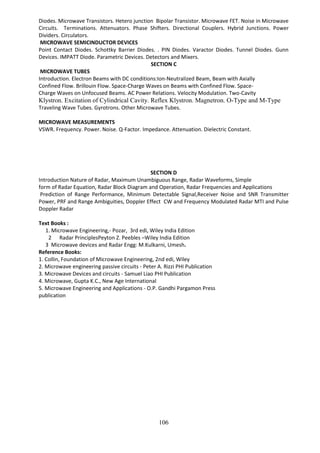 106
Diodes. Microwave Transistors. Hetero junction Bipolar Transistor. Microwave FET. Noise in Microwave
Circuits. Terminations. Attenuators. Phase Shifters. Directional Couplers. Hybrid Junctions. Power
Dividers. Circulators.
MICROWAVE SEMICINDUCTOR DEVICES
Point Contact Diodes. Schottky Barrier Diodes. . PIN Diodes. Varactor Diodes. Tunnel Diodes. Gunn
Devices. IMPATT Diode. Parametric Devices. Detectors and Mixers.
SECTION C
MICROWAVE TUBES
Introduction. Electron Beams with DC conditions:Ion-Neutralized Beam, Beam with Axially
Confined Flow. Brillouin Flow. Space-Charge Waves on Beams with Confined Flow. Space-
Charge Waves on Unfocused Beams. AC Power Relations. Velocity Modulation. Two-Cavity
Klystron. Excitation of Cylindrical Cavity. Reflex Klystron. Magnetron. O-Type and M-Type
Traveling Wave Tubes. Gyrotrons. Other Microwave Tubes.
MICROWAVE MEASUREMENTS
VSWR. Frequency. Power. Noise. Q-Factor. Impedance. Attenuation. Dielectric Constant.
SECTION D
Introduction Nature of Radar, Maximum Unambiguous Range, Radar Waveforms, Simple
form of Radar Equation, Radar Block Diagram and Operation, Radar Frequencies and Applications
Prediction of Range Performance, Minimum Detectable Signal,Receiver Noise and SNR Transmitter
Power, PRF and Range Ambiguities, Doppler Effect CW and Frequency Modulated Radar MTI and Pulse
Doppler Radar
Text Books :
1. Microwave Engineering,- Pozar, 3rd edi, Wiley India Edition
2 Radar PrinciplesPeyton Z. Peebles –Wiley India Edition
3 Microwave devices and Radar Engg: M.Kulkarni, Umesh.
Reference Books:
1. Collin, Foundation of Microwave Engineering, 2nd edi, Wiley
2. Microwave engineering passive circuits - Peter A. Rizzi PHI Publication
3. Microwave Devices and circuits - Samuel Liao PHI Publication
4. Microwave, Gupta K.C., New Age International
5. Microwave Engineering and Applications - O.P. Gandhi Pargamon Press
publication
 
