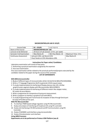 107
MICROCONTROLLER LAB EC-321(P)
Course Code EC – 321(P) L-0, T-0, P-2
Name of the Course MICROCONTROLLER LAB
Lectures to be Delivered 26 hours of Lab sessions (2 hrs. per week)
Semester End Examination Max Marks:25 Min Pass Marks: 10 Maximum Time: 3 hrs
Continuous Assessment Lab work 30%, Lab Record 25%
Viva/ Hands on 25% Attendance 20%
Max Marks:25
Instructions for Paper setter/ Candidates
Laboratory examination will consist of two parts:
1. Performing a practical examination assigned by the examiner
2. Viva-voce examination
Viva-voce examination will be related to the practicals performed/projects executed by the
candidate related to the paper during the course of the semester.
LIST OF EXPERIMENTS
With 8051microcontroller
1. Study of different types of microcontrollers (8 bit /16 bit/32 bit 8051/PIC/AVR/ARM).
2. Write a ‘C’ language Programme (ALP) to generate 10 kHz square wave.
3. To study implementation & interfacing of Display devices Like LCD, LED Bar
graph & seven segment display with Microcontroller 8051/AT89C51
4. To study implementation & interfacing of Different motors like stepper motor,
DC motor & servo Motors.
5. Write a programme for temperature & pressure measurement.
6. Write a program to interface a graphical LCD with 89C51.
7. To study Programming and Transmission & reception of data through Serial port
& study of Parallel printer port.
With PIC Microcontroller
8. To interface PWM based voltage regulator using PIC Microcontroller.
9. Study and analysis of interfacing of Graphical LCD using PIC controller
10. Study and interfacing of IR (RC5 protocol) and RF Communication using PIC
Controller
11. Study of SD/MMC card Interface using microcontroller
12. Study of Accelerometer card interface.
Using ARM Processor.
Experiments are to be performed on Proteus VSM Platform (any 4)
 