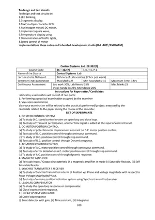 108
To design and test circuits
To design and test circuits on
1.LED blinking,
2.7segments display,
3.16x2 multiple character LCD,
4.Run stepper motor/ DC motor,
5.Implement square wave,
6.Temperature display using
7.Demonstration of traffic lights,
8.Speed control of motor
Implementations these codes on Embedded development studio (IAR -8051/AVR/ARM)
Control Systems Lab EC-322(P)
Course Code EC – 322(P) L-0, T-0, P-2
Name of the Course Control Systems Lab
Lectures to be Delivered 26 hours of Lab sessions (2 hrs. per week)
Semester End Examination Max Marks:25 Min Pass Marks: 10 Maximum Time: 3 hrs
Continuous Assessment Lab work 30%, Lab Record 25%
Viva/ Hands on 25% Attendance 20%
Max Marks:25
Instructions for Paper setter/ Candidates
Laboratory examination will consist of two parts:
1. Performing a practical examination assigned by the examiner
2. Viva-voce examination
Viva-voce examination will be related to the practicals performed/projects executed by the
candidate related to the paper during the course of the semester.
LIST OF EXPERIMENTS
1. DC SPEED CONTROL SYSTEM
(a) To study D.C. speed control system on open loop and close loop.
(b) To study of Transient performance, another time signal is added at the input of control Circuit.
2. DC MOTOR POSITION CONTROL
(a) To study of potentiometer displacement constant on D.C. motor position control.
(b) To study of D. C. position control through continuous command.
(c) To study of D.C. position control through step command.
(d) To study of D.C. position control through Dynamic response.
3. AC MOTOR POSITION CONTROL
(a) To study of A.C. motor position control through continuous command.
(b) To study of error detector on A.C. motor position control through step command.
(c) To study of A.C. position control through dynamic response.
4. MAGNETIC AMPLIFIER
(a) To study Input / Output characteristic of a magnetic amplifier in mode (i) Saturable Reactor, (ii) Self
Saturable Reactor.
5. SYNCHRO TRANSMITTER / RECEIVER
(a) To study of Synchro Transmitter in term of Position v/s Phase and voltage magnitude with respect to
Rotor Voltage Magnitude/Phase.
(b) To study of remote position indication system using Synchro-transmitter/receiver.
6. LEAD LAG COMPENSATOR
(a) To study the open loop response on compensator.
(b) Close loop transient response.
7. LINEAR SYSTEM SIMULATOR
(a) Open loop response
(i) Error detector with gain, (ii) Time constant, (iii) Integrator
 