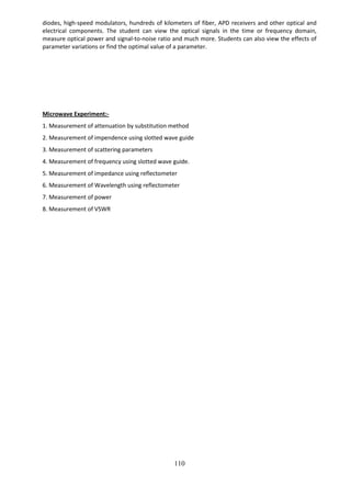 110
diodes, high-speed modulators, hundreds of kilometers of fiber, APD receivers and other optical and
electrical components. The student can view the optical signals in the time or frequency domain,
measure optical power and signal-to-noise ratio and much more. Students can also view the effects of
parameter variations or find the optimal value of a parameter.
Microwave Experiment:-
1. Measurement of attenuation by substitution method
2. Measurement of impendence using slotted wave guide
3. Measurement of scattering parameters
4. Measurement of frequency using slotted wave guide.
5. Measurement of impedance using reflectometer
6. Measurement of Wavelength using reflectometer
7. Measurement of power
8. Measurement of VSWR
 