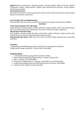 112
Registers:General framework for designing registers, interrupt registers, DMA and Control registers,
Configuration register, reading registers, Register block partitioning and synthesis, Testing registers,
microprocessor registers.
Clock and Reset circuits
Clock buffer and clock tree, Clock tree generation, Reset circuitry, Clock skew and Fixes, Synchronization
between clock domains, Gated clock
Dual-Port RAM, FIFO, and DRAM Modeling
Dual-Port RAM, Synchronous FIFO, Asynchronous FIFO, Dynamic Random Access Memory (DRAM)
SECTION D
Finite Impulse Response Filter ASIC Design
Design description, Design partition, Design verification, Design synthesis, Worst case timing analysis,
best case timing analysis, Net list generation, Post lay out verification, Design management
Microprogram Controller Design
Micro program controller, Design description and partition, Design verification, Design synthesis, Post
synthesis timing verification, Preparing release functional vectors
Programmable logic devices: ROM, PLAs, PALs, CPLDs and FPGA. Design implementation using CPLDs
and FPGAs.
Text Books:
1. Digital Design and Modelling with VHDLand Synthesis: KC Chang; Wiley India Edition.
2.Digital System Design using VHDL”: Charles.H.Roth; PWS (1998)
REFERENCE BOOKS:
1. IEEE Standard VHDL Language Reference Manual (1993).
2 VHDL-Analysis & Modelling of Digital Systems” : Navabi Z; McGraw Hill.
3. VHDL – IV Edition: Perry TMH (2002)
4. Introduction to Digital Systems”: Ercegovac. Lang & Moreno; John Wiley (1999).
5. Fundamentals of Digital Logic with VHDL Design: Brown and Vranesic; TMH (2000).
6. A VHDL Primmer”: Bhasker; Prentice Hall 1995
 
