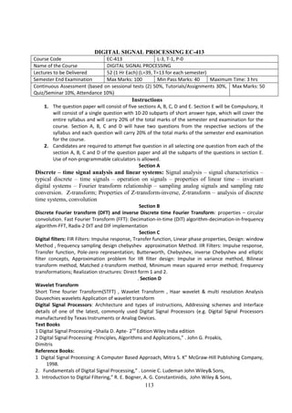 113
DIGITAL SIGNAL PROCESSING EC-413
Course Code EC-413 L-3, T-1, P-0
Name of the Course DIGITAL SIGNAL PROCESSING
Lectures to be Delivered 52 (1 Hr Each) (L=39, T=13 for each semester)
Semester End Examination Max Marks: 100 Min Pass Marks: 40 Maximum Time: 3 hrs
Continuous Assessment (based on sessional tests (2) 50%, Tutorials/Assignments 30%,
Quiz/Seminar 10%, Attendance 10%)
Max Marks: 50
Instructions
1. The question paper will consist of five sections A, B, C, D and E. Section E will be Compulsory, it
will consist of a single question with 10-20 subparts of short answer type, which will cover the
entire syllabus and will carry 20% of the total marks of the semester end examination for the
course. Section A, B, C and D will have two questions from the respective sections of the
syllabus and each question will carry 20% of the total marks of the semester end examination
for the course.
2. Candidates are required to attempt five question in all selecting one question from each of the
section A, B, C and D of the question paper and all the subparts of the questions in section E.
Use of non-programmable calculators is allowed.
Section A
Discrete – time signal analysis and linear systems: Signal analysis – signal characteristics –
typical discrete – time signals – operation on signals – properties of linear time – invariant
digital systems – Fourier transform relationship – sampling analog signals and sampling rate
conversion. Z-transform; Properties of Z-transform-inverse, Z-transform – analysis of discrete
time systems, convolution
Section B
Discrete Fourier transform (DFT) and inverse Discrete time Fourier Transform: properties – circular
convolution. Fast Fourier Transform (FFT): Decimation-in-time (DIT) algorithm-decimation-in-frequency
algorithm-FFT, Radix-2 DIT and DIF implementation
Section C
Digital filters: FIR Filters: Impulse response, Transfer function, Linear phase properties, Design: window
Method , frequency sampling design chebyshev approximation Method. IIR Filters: Impulse response,
Transfer function, Pole-zero representation; Butterworth, Chebyshev, inverse Chebyshev and elliptic
filter concepts, Approximation problem for IIR filter design: Impulse in variance method, Bilinear
transform method, Matched z-transform method, Minimum mean squared error method; Frequency
transformations; Realization structures: Direct form 1 and 2.
. Section D
Wavelet Transform
Short Time fourier Transform(STFT) , Wavelet Transform , Haar wavelet & multi resolution Analysis
Dauvechies wavelets Application of wavelet transform
Digital Signal Processors: Architecture and types of instructions, Addressing schemes and Interface
details of one of the latest, commonly used Digital Signal Processors (e.g. Digital Signal Processors
manufactured by Texas Instruments or Analog Devices.
Text Books
1 Digital Signal Processing –Shaila D. Apte- 2nd
Edition Wiley India edition
2 Digital Signal Processing: Principles, Algorithms and Applications,” . John G. Proakis,
Dimitris
Reference Books:
1 Digital Signal Processing: A Computer Based Approach, Mitra S. K” McGraw-Hill Publishing Company,
1998.
2. Fundamentals of Digital Signal Processing,” . Lonnie C. Ludeman John Wiley& Sons,
3. Introduction to Digital Filtering,” R. E. Bogner, A. G. Constantinidis, John Wiley & Sons,
 