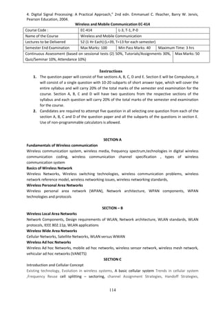 114
4. Digital Signal Processing: A Practical Approach,” 2nd edn. Emmanuel C. Ifeacher, Barry W. Jervis,
Pearson Education, 2004.
Wireless and Mobile Communication EC-414
Course Code : EC-414 L-3, T-1, P-0
Name of the Course Wireless and Mobile Communication
Lectures to be Delivered 52 (1 Hr Each) (L=39, T=13 for each semester)
Semester End Examination Max Marks: 100 Min Pass Marks: 40 Maximum Time: 3 hrs
Continuous Assessment (based on sessional tests (2) 50%, Tutorials/Assignments 30%,
Quiz/Seminar 10%, Attendance 10%)
Max Marks: 50
Instructions
1. The question paper will consist of five sections A, B, C, D and E. Section E will be Compulsory, it
will consist of a single question with 10-20 subparts of short answer type, which will cover the
entire syllabus and will carry 20% of the total marks of the semester end examination for the
course. Section A, B, C and D will have two questions from the respective sections of the
syllabus and each question will carry 20% of the total marks of the semester end examination
for the course.
2. Candidates are required to attempt five question in all selecting one question from each of the
section A, B, C and D of the question paper and all the subparts of the questions in section E.
Use of non-programmable calculators is allowed.
SECTION A
Fundamentals of Wireless communication
Wireless communication system, wireless media, frequency spectrum,technologies in digital wireless
communication coding, wireless communication channel specification , types of wireless
communication system
Basics of Wireless Network
Wireless Networks, Wireless switching technologies, wireless communication problems, wireless
network reference model, wireless networking issues, wireless networking standards,
Wireless Personal Area Networks
Wireless personal area network (WPAN), Network architecture, WPAN components, WPAN
technologies and protocols
SECTION – B
Wireless Local Area Networks
Network Components, Design requirements of WLAN, Network architecture, WLAN standards, WLAN
protocols, IEEE 802.11p, WLAN applications
Wireless Wide Area Networks
Cellular Networks, Satellite Networks, WLAN versus WWAN
Wireless Ad hoc Networks
Wireless Ad hoc Networks, mobile ad hoc networks, wireless sensor network, wireless mesh network,
vehicular ad hoc networks (VANETS)
SECTION C
Introduction and Cellular Concept
Existing technology, Evolution in wireless systems, A basic cellular system Trends in cellular system
,Frequency Reuse cell splitting – sectoring, channel Assignment Strategies, Handoff Strategies,
 