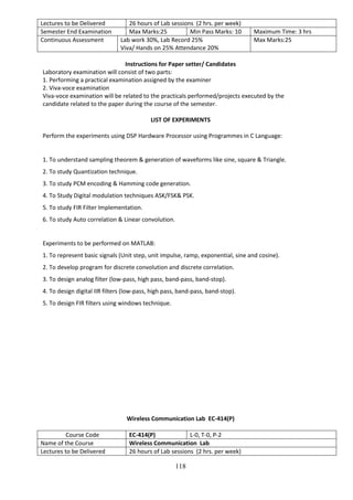 118
Lectures to be Delivered 26 hours of Lab sessions (2 hrs. per week)
Semester End Examination Max Marks:25 Min Pass Marks: 10 Maximum Time: 3 hrs
Continuous Assessment Lab work 30%, Lab Record 25%
Viva/ Hands on 25% Attendance 20%
Max Marks:25
Instructions for Paper setter/ Candidates
Laboratory examination will consist of two parts:
1. Performing a practical examination assigned by the examiner
2. Viva-voce examination
Viva-voce examination will be related to the practicals performed/projects executed by the
candidate related to the paper during the course of the semester.
LIST OF EXPERIMENTS
Perform the experiments using DSP Hardware Processor using Programmes in C Language:
1. To understand sampling theorem & generation of waveforms like sine, square & Triangle.
2. To study Quantization technique.
3. To study PCM encoding & Hamming code generation.
4. To Study Digital modulation techniques ASK/FSK& PSK.
5. To study FIR Filter Implementation.
6. To study Auto correlation & Linear convolution.
Experiments to be performed on MATLAB:
1. To represent basic signals (Unit step, unit impulse, ramp, exponential, sine and cosine).
2. To develop program for discrete convolution and discrete correlation.
3. To design analog filter (low-pass, high pass, band-pass, band-stop).
4. To design digital IIR filters (low-pass, high pass, band-pass, band-stop).
5. To design FIR filters using windows technique.
Wireless Communication Lab EC-414(P)
Course Code EC-414(P) L-0, T-0, P-2
Name of the Course Wireless Communication Lab
Lectures to be Delivered 26 hours of Lab sessions (2 hrs. per week)
 