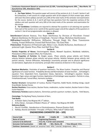 12
Continuous Assessment (based on sessional test (2) 50%, Tutorials/Assignments 30%,
Quiz/Seminar 10%, Attendance 10%)
Max Marks: 50
Instructions
1. For Paper Setters: The question paper will consist of five sections A, B, C, D and E. Section E will
be Compulsory, it will consist of a single question with 10-20 subparts of short answer type, which
will cover the entire syllabus and will carry 20% of the total marks of the semester end examination
for the course. Section A, B, C and D will have two questions from the respective sections of the
syllabus and each question will carry 20% of the total marks of the semester end examination for
the course.
2. For Candidates: Candidates are required to attempt five question in all selecting one question
from each of the section A, B, C and D of the question paper and all the subparts of the questions in
section E. Use of non-programmable calculators is allowed.
Section A
Interference-Coherent Sources, Two Beam Interference by Division of Wavefront- Fresnel
Biprism Interference by Division of Amplitude - Newton’s Rings, Michelson Interferometer.
Diffraction-Fraunhoffer Diffraction, Diffraction Through Single Slit, Plane Transmission
Grating, Fresnel Diffraction, Fresnel Half Period Zone, The Zone Plate.
Polarization- Production of Polarized Light, Malus’s Law, Double Refraction, Interference of
polarized Light: Quarter Wave Plate And Half Wave Plate.
Section B
Particle Properties of Waves: Electromagnetic Waves, Maxwell Equations, Blackbody radiations,
Photoelectric Effect, Compton Effect, Pair Production,
Waves Properties of Particles: De Broglie waves, Phase velocity, group velocity and Particle
velocity. Relation between phase velocity and group velocity. Relation between group velocity and
particle velocity. Particle Diffraction, Heisenberg’s uncertainty principle and its physical significance
(no derivation). Application of uncertainty principle (Non-existence of electron in the nucleus).
Section C
Quantum Mechanics: Postulates of quantum mechanics, The Wave Euation. Properties and Physical
significance of a wave function. Probability density and Normalisation of wave function. , Schrodinger’s
equation: Time- Dependent form, Expectation Values, Operators, Schrodinger’s equation: Steady-
Stateform Eigen values and eigen function, Application of Schrödinger wave equation –Particle in a box,
FinitePotential well, Tunnel Effect, Harmonic oscillator.
Section D
Nuclear Structure: Composition of nucleus, Nuclear Properties, Stable Nuclei, binding energy, Liquid
Drop Model, Nuclear Forces.
Nuclear Reactions: Cross-section, Nuclear fission, moderators, nuclear reactors, Nuclear fusion in Stars,
Fusion Reactors
Elementary Particles:Leptons,Hadrons, Elementary particle quantum numbers, Quarks, Field Bosons,
Cosmology: The Big Bang Theory, Evolution of Stars.
Text Books:
1. A.Ghatak: Optics,Tata Mcgraw Hill, 3rd
edition.
2. Arthur Beiser, Concepts of Modern Physics ,6th
Edition, Tata Mcgraw Hill-2009
Reference Books:
1. David J Griffith , Introduction to Electrodynamics, Pearson Prentice Hall.
2. Halliday, Resnick and Walker- Principles of Physics, Wiley India 9th
Edition-2012
ENGINEERING CHEMISTRY (NS – 103)
Course Code NS-103 Credits- 04 L-03, T-01, P-0
Name of Course Engineering Chemistry
Lectures to be delivered 55 (L-42, T-13 for each semester)
Semester End Examination MM: 100 Min. Marks; 40 Time Allowed: 3 Hrs.
Continue Assessment (based on sessional tests 50%) Tutorial/ Assignment: 30%,
 