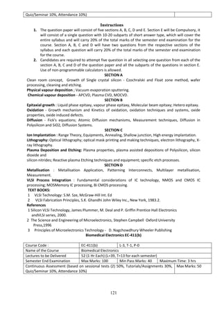 121
Quiz/Seminar 10%, Attendance 10%)
Instructions
1. The question paper will consist of five sections A, B, C, D and E. Section E will be Compulsory, it
will consist of a single question with 10-20 subparts of short answer type, which will cover the
entire syllabus and will carry 20% of the total marks of the semester end examination for the
course. Section A, B, C and D will have two questions from the respective sections of the
syllabus and each question will carry 20% of the total marks of the semester end examination
for the course.
2. Candidates are required to attempt five question in all selecting one question from each of the
section A, B, C and D of the question paper and all the subparts of the questions in section E.
Use of non-programmable calculators is allowed.
SECTION A
Clean room concept, Growth of Single crystal silicon - Czochralski and Float zone method, wafer
processing, cleaning and etching.
Physical vapour deposition ; Vacuum evaporation sputtering.
Chemical vapour deposition - APCVD, Plasma CVD, MOCVD.
SECTION B
Epitaxial growth : Liquid phase epitaxy, vapour phase epitaxy, Molecular beam epitaxy; Hetero epitaxy.
Oxidation - Growth mechanism and Kinetics of oxidation, oxidation techniques and systems, oxide
properties, oxide induced defects.
Diffusion - Fick's equations; Atomic Diffusion mechanisms, Measurement techniques, Diffusion in
Polysilicon and SiO2, Diffusion Systems.
SECTION C
Ion Implantation : Range Theory, Equipments, Annealing, Shallow junction, High energy implantation.
Lithography: Optical lithography; optical mask printing and making techniques, electron lithography, X-
ray lithography.
Plasma Deposition and Etching: Plasma properties, plasma assisted depositions of Polysilicon, silicon
dioxide and
silicon nitrides; Reactive plasma Etching techniques and equipment; specific etch processes.
SECTION D
Metallisation : Metallisation Application, Patterning Interconnects, Multilayer metallisation,
Measurement.
VLSI Process Integration : Fundamental considerations of IC technology, NMOS and CMOS IC
processing; MOSMemory IC processing, Bi CMOS processing.
TEXT BOOKS:
1 VLSI Technology: S.M. Sze, McGraw-Hill Int. Ed
2 VLSI Fabrication Principles, S.K. Ghandhi John Wiley Inc., New York, 1983.2.
References
1 Silicon VLSI Technology, James Plummer, M. Deal and P. Griffin Prentice Hall Electronics
andVLSI series, 2000.
2 The Science and Engineering of Microelectronics, Stephen Campbell Oxford University
Press,1996
3 Principles of Microelectronics Technology - D. Nagchowdhury Wheeler Publishing
Biomedical Electronics EC-411(b)
Course Code : EC-411(b) L-3, T-1, P-0
Name of the Course Biomedical Electronics
Lectures to be Delivered 52 (1 Hr Each) (L=39, T=13 for each semester)
Semester End Examination Max Marks: 100 Min Pass Marks: 40 Maximum Time: 3 hrs
Continuous Assessment (based on sessional tests (2) 50%, Tutorials/Assignments 30%,
Quiz/Seminar 10%, Attendance 10%)
Max Marks: 50
 