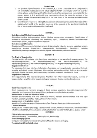 122
Instructions
1. The question paper will consist of five sections A, B, C, D and E. Section E will be Compulsory, it
will consist of a single question with 10-20 subparts of short answer type, which will cover the
entire syllabus and will carry 20% of the total marks of the semester end examination for the
course. Section A, B, C and D will have two questions from the respective sections of the
syllabus and each question will carry 20% of the total marks of the semester end examination
for the course.
2. Candidates are required to attempt five question in all selecting one question from each of the
section A, B, C and D of the question paper and all the subparts of the questions in section E.
Use of non-programmable calculators is allowed.
SECTION A
Basic Concepts of Medical Instrumentation
Generalized medical instrumentation system, Medical measurement constraints, Classifications of
Biomedical Instruments, Interfering and modifying inputs, Commercial medical instrumentation
development process, regulation of medical devices.
Basic Sensors and Principles
Displacement Measurements, Resistive sensors, bridge circuits, inductive sensors, capacitive sensors,
piezoelectric sensors, temperature measurements, thermocouples, thermistors, radiation
thermometry, fiber optic temperature sensors, optical measurements, radiation sensors
SECTION – B
The Origin of Biopotentials
Electrical activity of excitable cells, Functional organization of the peripheral nervous system, The
electroneurogram(ENG), The electromyogram(EMG), The electrocardiogram(ECG), The
electroretinogram (ERG), The electroencephalogram(EEG), The magnetoencephlogram (MEG)
Biopotential Electrode
The electrode electrolyte interface, Polarisation, Polarizable and non polarizable electrodes, Electrode
behavior and circuit models, Electrodes skin interface and motion artifact, Body surface recording
electrode, Internal electrodes, Micro-electrodes, Electrodes for electric simulation of tissue
Biopotential Amplifiers
Basic requirement, The electrocardiograph, Amplifiers for other biopotential signals, Example of
biopotential pre-amplifier, other biopotential signal processor, Cardiac monitor, Biotelemetry
SECTION C
Blood Pressure and Sound
Direct measurements, Harmonic analysis of Blood pressure waveform, Bandwidth requirement for
measuring blood pressure, Heart sound, Phonocardiography, Cardiac Catheterization
Measurement of Flow and Volume of Blood
Indicator dilution method that uses continuous infusion, Indicator dilution method that uses rapid
injection, Electromagnetic flow meter, Ultrasonic flow meters
Measurement of Respiratory System
Modeling of respiratory system, Measurement of gas flow rate, Respiratory plethysmography
Chemical Biosensor
Blood gas and acid base physiology, Electrochemical sensors, Chemical fibrosensors, Ion selective field
effect transistor(ISFET), Immunologically sensitive field effect transistor(IMFET), Blood glucose sensor
SECTION D
Clinical Laboratory Instrumentation
Spectrophotometry, Chromatology, Electrophoresis, Hematology
Medical Imaging System
Computed radiography, Computed tomography, Magnetic resonance imaging
Therapeutic and Prosthetic Devices
 