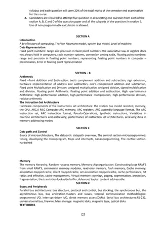 125
syllabus and each question will carry 20% of the total marks of the semester end examination
for the course.
2. Candidates are required to attempt five question in all selecting one question from each of the
section A, B, C and D of the question paper and all the subparts of the questions in section E.
Use of non-programmable calculators is allowed.
SECTION A
Introduction
A brief history of computing, The Von Neumann model, system bus model, Level of machine
Data Representation
Fixed point numbers: range and precision in fixed point numbers, the associative law of algebra does
not always hold in computers, radix number systems, conversion among radix, Floating point numbers:
range and precision in floating point numbers, representing floating point numbers in computer –
preliminaries, Error in floating point representation
SECTION – B
Arithmetic
Fixed –Point Addition and Subtraction: two’s complement addition and subtraction, sign extension,
hardware implementation of address and subtractors, one’s complement addition and subtraction,
Fixed point Multiplication and Division: unsigned multiplication, unsigned division, signed multiplication
and division, Floating point Arithmetic: floating point addition and subtraction, High –performance
Arithmetic: high-performance addition, high-performance multiplication, high-performance division,
residue arithmetic
The Instruction Set Architecture
Hardware components of the instructions set architecture: the system bus model revisited, memory,
the CPU, ARC,A RISC Computer:ARC memory, ARC registers, ARC assembly language format, The ARC
instruction set, ARC instruction format, Pseudo-Operations, Synthetic instructions, Variations in
machine architectures and addressing, performance of instruction set architectures, accessing data in
memory-addressing modes
SECTION C
Data path and Control
Basics of microarchitecture, The datapath: datapath overview, The control section-microprogrammed:
timing, developing the microprogram, traps and interrupts, nanaoprogramming, The control section-
hardwired
Memory
The memory hierarchy, Random –access memory, Memory chip organization: Constructing large RAM’S
from small RAM’S, commercial memory modules, read-only memory, flash memory, Cache memory:
associative mapped cache, direct mapped cache, set-associative mapped cache, cache performance, hit
ratios and effective, cache management, Virtual memory: overlays, paging, segmentation, protection,
fragmentation, the translation lookaside buffer, Advanced topics: content addressable
SECTION D
Buses and Peripherals
Parallel bus architectures: bus structure, protocol and control, bus clocking, the synchronous bus, the
asynchronous bus, bus arbitration-masters and slaves, Internal communication methodologies:
programmed I/O, interrupt-driven I/O, direct memory access(DMA), Serial bus architectures:RS-232,
universal serial bus, firewire, Mass storage: magnetic idsks, magnetic tape, optical disks
TEXT BOOKS
 