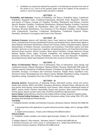 127
2 Candidates are required to attempt five question in all selecting one question from each of
the section A, B, C and D of the question paper and all the subparts of the questions in
section E. Use of non-programmable calculators is allowed.
SECTION – A
Probability and Induction: Axioms of Probability, Set Theory, Probability Space, Conditional
Probability, Repeated Trials, Combined Experiments, Bernoulli Trials, Bernoulli’s Theorem,
and Games of Chance, Concept of a Random Variables, Distribution and Density, Function
Specific Random Variables, Conditional Distributions, Binomial Random Variables, Functions
of One Random Variable, Its Distribution, Mean and Variance, Moments, Characteristic
Functions; Bivariate Distributions, Two Functions of Two Random Variables, Joint Moments,
Joint Characteristic Functions, Conditional Distributions, Conditional Expected Values,
Normality, Stochastic Convergence and Center Limit Theorem.
SECTION – B
Stochastic Processes: Systems with Stochastic Inputs, Power Spectrum, Random Walks and Poisson
Points, Cyclostationary Processes, Bandlimited Processes and Sampling Theory, Deterministic Signals in
Noise Bispectra and System Identification, Poisson Sum Formula, Schwarz Inequality Problems, Spectral
Representation of Random Processes, Factorization and Innovations, Finite-Order Systems and State
Variables, Karhunen–Lo`eve Expansions, Ergodicity, Extrapolating Spectra and Youla’sParametrization,
Minimum-Phase Functions, All-Pass Functions, Mean Square Estimation, Entropy, Maximum Entropy
Method, Markov Chains, Higher Transition Probabilities and Chapman–Kolmogorov Equation,
Stationary Distributions and Limiting Probabilities, Transient States and Absorption Probabilities,
Branching Processes, Mixed Type Population of Constant Size, Structure of Periodic Chains.
SECTION – C
Basics of Information Theory: Unit of information, Rate of information, Joint entropy and
conditional entropy, Mutual information, Shannon-Hartley Theorem, Bandwidth SNR trade off,
Channel capacity calculations of different channels. Estimation & Hypothesis Testing: Time and
Ensemble Averages, Covariance and Correction Functions. Simple binary hypothesis tests,
Decision Criteria, Neymanpearson tests, Bayes Criteria, Multiple Hypothesis testing, Composite
hypothesis testing, Asymptotic Error rate of LRT for simple hypothesis testing
SECTION – D
Queueing Systems: Characteristics of Queueing Process, Birth-death process, Arrival and service,
Steady state solution; M/G/1 and G/M/1, Occupancy distribution, Renewal theory, Waiting time and
busy period, Series Queues, Jackson Networks, Cyclic Queues. Little's theorem, Modeling & analysis of
M/M-/- queues, Burke's Theorem, Reversibility, Queues with vacations, Work conservation principle,
Priority queues, Queues served in cyclic order, Fluid-flow and diffusion approximations
Source Coding: Coding efficiency, Shannon-Fano coding, Huffman coding, Lempel-Ziv adaptive coding.
Modern Channel Coding Techniques: Block coding, Convolution coding, Turbo coding, STBC, STTC, Soft-
decoding, Hard-decoding and Viterbi decoder.
Text Books
1. Probability Random Variables and Stochastic Processes, Athanasios Papoulis McGraw-Hill (1984) 4th
ed.
2. Queueing theory with applications to packet telecommunication Daigle, John N., Springer (2005)
2nd ed.
3., Digital Communications, . Proakis, John G McGraw-Hill (1995)3rd edition
Reference Books
1.., Probability, random variables, and random signal principles, Peebles, P.Z McGraw-Hill (1980) 2nd
ed.
2, Gallager, Robert G., Data networks, . Bertsekas, Dimitri P. Prentice-Hall (1987) 4th ed.
3. Stochastic Processes, vol. I and II, Larson, A. and Schubert, B. O., Holden-Day (1979) 5th ed.
4. Stochastic Processes, Gardener, W McGraw Hill (1986) 2nd ed.
 