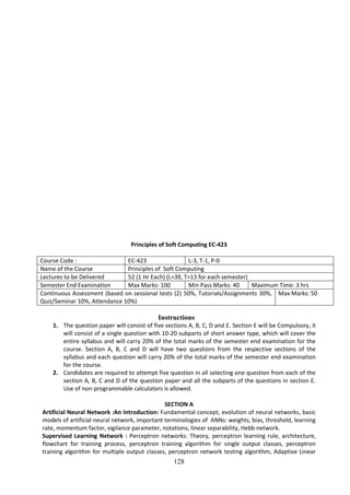 128
Principles of Soft Computing EC-423
Course Code : EC-423 L-3, T-1, P-0
Name of the Course Principles of Soft Computing
Lectures to be Delivered 52 (1 Hr Each) (L=39, T=13 for each semester)
Semester End Examination Max Marks: 100 Min Pass Marks: 40 Maximum Time: 3 hrs
Continuous Assessment (based on sessional tests (2) 50%, Tutorials/Assignments 30%,
Quiz/Seminar 10%, Attendance 10%)
Max Marks: 50
Instructions
1. The question paper will consist of five sections A, B, C, D and E. Section E will be Compulsory, it
will consist of a single question with 10-20 subparts of short answer type, which will cover the
entire syllabus and will carry 20% of the total marks of the semester end examination for the
course. Section A, B, C and D will have two questions from the respective sections of the
syllabus and each question will carry 20% of the total marks of the semester end examination
for the course.
2. Candidates are required to attempt five question in all selecting one question from each of the
section A, B, C and D of the question paper and all the subparts of the questions in section E.
Use of non-programmable calculators is allowed.
SECTION A
Artificial Neural Network :An Introduction: Fundamental concept, evolution of neural networks, basic
models of artificial neural network, important terminologies of ANNs: weights, bias, threshold, learning
rate, momentum factor, vigilance parameter, notations, linear separability, Hebb network.
Supervised Learning Network : Perceptron networks: Theory, perceptron learning rule, architecture,
flowchart for training process, perceptron training algorithm for single output classes, perceptron
training algorithm for multiple output classes, perceptron network testing algorithm, Adaptive Linear
 