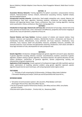 129
Neuron (Adaline), Multiple Adaptive Linear Neurons, Back-Propagation Network, Radial Basis Function
Network.
SECTION – B
Associative Memory Networks: Training algorithms for pattern association, autoassociative memory
network, heteroassociative memory network, bidirectional associating memory, Hopfield netwok,
discrete Hopfield network
Unsupervised Learning networks: Introduction, fixed weight competitive nets, maxnet, Mexican hat
net:architecture, flow chart, algorithm, Hamming networks: architecture and testing algorithm,
Kohonen self organizing feature maps: theory, architecture, flow chart, training algorithm, Learning
vector quantization: theory, architecture, flow chart, training algorithm.
SECTION C
Introduction to Fuzzy Logic, Classical sets and Fuzzy sets: Introduction to fuzzy logic, classical sets (crisp
sets), operation of classical sets, union, intersection and difference, properties and function mapping of
classical sets, fuzzy set operations, properties of fuzzy set.
Classical Relation and Fuzzy Relation: Cartesian product of relation and classical relation, fuzzy
relations, tolerance and equivalence relations, Membership function: Introduction and features of
membership function, Defuzzification, Fuzzy arithmetic and Fuzzy measures: introduction, fuzzy
arithmetic, fuzzy measure, belief and plausibility measures, probability measures, possibility and
necessity measures, Fuzzy rule base and approximate reasoning: introduction, truth values and table in
fuzzy logic formation of rules, decomposition of rules (compound rule)
SECTION D
Genetic Algorithm: Introduction, biological background, genetic algorithm and search space, Operators
in genetic algorithm: encoding, selection, crossover (recombination), mutation, constraints in genetic
algorithm, problem solving in genetic algorithm, The Schema theorem: the optimal allocation of trials,
implicit parallelism, classification of genetical algorithm, Genetic programming: working and
characteristics of genetic programming
Application of Soft Computing: A fusion approach of multispectral images with SAR, (synthetic aperture
radar), optimization of travelling salesman problem using genetic algorithm approach, genetic
algorithm based internet search technique, soft computing based rocket engine control.
TEXT BOOKS
1. Principles of soft computing By S.N Shivanandan, S.N Deepa, Wiley Indain Publishier
2 Simulation Modeling and analysis",4A.M.Law and W.David Kelton Mc Graw Hill Inc.,
REFERENCE BOOKS
1. "Simulation of communication systems", M.C.Jeruchim, Philip Balaban and K.Sam
Shanmugam Plenum Press, New York,19922. Raj Jain,
2 The Art of Computer Systems Performance Analysis, John Wiley and Sons 19913. Jerry Banks
and John S.Carson,
3 Discrete-event system Simulation ‖, Prentice Hall, Inc., NewJersey,19844.
 