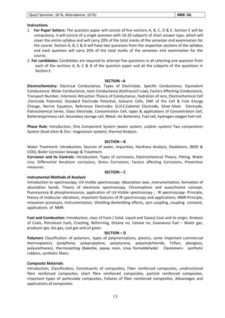 13
Quiz/ Seminar: 10 %, Attendance: 10 %) MM: 50.
Instructions
1. For Paper Setters: The question paper will consist of five sections A, B, C, D & E. Section E will be
compulsory, it will consist of a single question with 10-20 subparts of short answer type, which will
cover the entire syllabus and will carry 20% of the total marks of the semester end examination for
the course. Section A, B, C & D will have two questions from the respective sections of the syllabus
and each question will carry 20% of the total marks of the semester end examination for the
course.
2. For candidates: Candidates are required to attempt five questions in all selecting one question from
each of the sections A, B, C & D of the question paper and all the subparts of the questions in
Section E.
SECTION –A
Electrochemistry: Electrical Conductance, Types of Electrolyte, Specific Conductance, Equivalent
Conductance, Molar Conductance, Ionic Conductance (Kohlrausch Law), Factors Affecting Conductance,
Transport Number, Interionic Attraction Theory of Conductance, Hydration of ions, Electrochemical Cell
,Electrode Potential, Standard Electrode Potential, Galvanic Cells, EMF of the Cell & Free Energy
Change, Nernst Equation, Reference Electrodes (S.H.E,Calomel Electrode, Silver-Silver Electrode,
Eletrochemical Series, Glass Electrode, Concentration Cell, types & applications of Concentration Cell,
Batteries(primary cell, Secondary storage cell, Metal- Air Batteries), Fuel cell, hydrogen-oxygen fuel cell.
Phase Rule: Introduction, One Component System (water system, sulpher system) Two components
System (lead-silver & Zinc- magnesium system), thermal Analysis.
SECTION – B
Water Treatment: Introduction, Sources of water, Impurities, Hardness Analysis, Oxidations, (BOD &
COD), Boiler Corrosion Sewage & Treatment.
Corrosion and its Controls: Introduction, Types of corrosions, Electrochemical Theory, Pitting, Water
Line, Differential Aerations corrosions, Stress Corrosions, Factors affecting Corrosions, Preventive
measures.
SECTION – C
Instrumental Methods of Analysis
Introduction to spectroscopy; UV-Visible spectroscopy- Absorption laws ,Instrumentation, formation of
absorption bands, Theory of electronic spectroscopy, Chromophore and auxochrome concept,
fluorescence & phosphorescence, application of UV-Visible spectroscopy ; IR spectroscopy- Principle,
theory of molecular vibrations, important features of IR spectroscopy and applications; NMR-Principle,
relaxation processes, Instrumentation, Shielding-desheilding effects, spin coupling, coupling constant,
applications of NMR.
Fuel and Combustion: Introduction, class of fuels ( Solid, Liquid and Gases) Coal and its origin, Analysis
of Coals, Petroleum fuels, Cracking, Reforming, Octane no, Cetane no, Gaseseous fuel – Water gas,
producer gas, bio gas, coal gas and oil gases
SECTION – D
Polymers Classification of polymers, types of polymerizations, plastics, some important commercial
thermoplastics (polythene, polypropylene, polystyrene, polyvinylchloride, Teflon, plexiglass,
polyurethanes), thermosetting (Bakelite, epoxy resin, Urea formaldehyde) Elastomers- synthetic
rubbers, synthetic fibers.
Composite Materials
Introduction, Classification, Constituents of composites, Fiber reinforced composites, unidirectional
fibre reinforced composites, short fibre reinforced composites, particle reinforced composites,
important types of particulate composites, Failures of fiber reinforced composites, Advantages and
applications of composites.
 