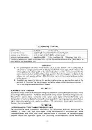 135
TV Engineering EC-421(a)
Course Code EC-421(a) L-3, T-1, P-0
Name of the Course Modelling & simulation of Communication System
Lectures to be Delivered 52 (1 Hr Each) (L=39, T=13 for each semester)
Semester End Examination Max Marks: 100 Min Pass Marks: 40 Maximum Time: 3 hrs
Continuous Assessment (based on sessional tests (2) 50%, Tutorials/Assignments 30%,
Quiz/Seminar 10%, Attendance 10%)
Max Marks: 50
Instructions
1. The question paper will consist of five sections A, B, C, D and E. Section E will be Compulsory, it
will consist of a single question with 10-20 subparts of short answer type, which will cover the
entire syllabus and will carry 20% of the total marks of the semester end examination for the
course. Section A, B, C and D will have two questions from the respective sections of the
syllabus and each question will carry 20% of the total marks of the semester end examination
for the course.
2. Candidates are required to attempt five question in all selecting one question from each of the
section A, B, C and D of the question paper and all the subparts of the questions in section E.
Use of non-programmable calculators is allowed.
SECTION A
FUNDAMENTALS OF TELEVISION
Aspect ratio-Image continuity-Number of scanning lines-Interlaced scanning-Picture Resolution -Camera
tubes-Image Orthicon-Vidicon- Plumbicon- Silicon Diode Array Vidicon- Solid-state Image scanners-
Monochrome picture tubes- Composite video signal- video signal dimension-horizontal sync.
Composition-vertical sync. Details functions of vertical pulse train- Scanning sequence details. Picture
signal transmission positive and negative modulation- VSB transmission- Sound signal transmission-
Standard channel bandwidth.
SECTION B
MONOCHROME TELEVISION TRANSMITTER AND RECEIVER
TV transmitter-TV signal Propagation- Interference- TV Transmission Antennas- Monochrome TV
receiver- RF tuner- UHF, VHF tuner-Digital tuning techniques-AFT-IF subsystems-AGC Noise
cancellation-Video and Sound inter-carrier detection-Vision IF subsystem- DC re-insertion-Video
amplifier circuits-Sync operation- typical sync processing circuits-Deflection current waveforms,
 