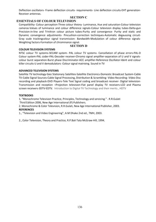 136
Deflection oscillators- Frame deflection circuits- requirements- Line deflection circuits-EHT generation-
Receiver antennas.
SECTION C
ESSENTIALS OF COLOUR TELEVISION
Compatibility- Colour perception-Three colour theory- Luminance, Hue and saturation-Colour television
cameras-Values of luminance and colour difference signals-Colour television display tubes-Delta-gun
Precision-in-line and Trinitron colour picture tubes-Purity and convergence- Purity and static and
Dynamic convergence adjustments- Pincushion-correction techniques-Automatic degaussing circuit-
Gray scale trackingcolour signal transmission- Bandwidth-Modulation of colour difference signals-
Weighting factors-Formation of chrominance signal.
SECTION D
COLOUR TELEVISION SYSTEMS
NTSC colour TV systems-SECAM system- PAL colour TV systems- Cancellation of phase errors-PAL-D
Colour system-PAL coder-PAL-Decoder receiver-Chromo signal amplifier-separation of U and V signals-
colour burst separation-Burst phase Discriminator-ACC amplifier-Reference Oscillator-Ident and colour
killer circuits-U and V demodulators- Colour signal matrixing. Sound in TV
ADVANCED TELEVISION SYSTEMS
Satellite TV technology-Geo Stationary Satellites-Satellite Electronics-Domestic Broadcast System-Cable
TV-Cable Signal Sources-Cable Signal Processing, Distribution & Scrambling- Video Recording- Video Disc
recording and playback-DVD Players-Tele Text Signal coding and broadcast receiver- Digital television-
Transmission and reception –Projection television-Flat panel display TV receivers-LCD and Plasma
screen receivers-3DTV-EDTV. Introduction to Digital TV Technology and their merits , HDTV
TEXTBOOKS
1, “Monochrome Television Practice, Principles, Technology and servicing.” . R.R.Gulati
Third Edition 2006, New Age International (P) Publishers.
2. Monochrome & Color Television, R.R.Gulati, New Age International Publisher, 2003.
REFERENCES
1., “Television and Video Engineering”, A.M Dhake 2nd ed., TMH, 2003.
2., Color Television, Theory and Practice, R.P.Bali Tata McGraw-Hill, 1994,
 