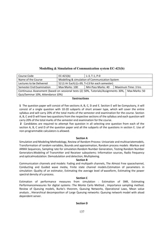 137
Modelling & Simulation of Communication system EC-421(b)
Course Code EC-421(b) L-3, T-1, P-0
Name of the Course Modelling & simulation of Communication System
Lectures to be Delivered 52 (1 Hr Each) (L=39, T=13 for each semester)
Semester End Examination Max Marks: 100 Min Pass Marks: 40 Maximum Time: 3 hrs
Continuous Assessment (based on sessional tests (2) 50%, Tutorials/Assignments 30%,
Quiz/Seminar 10%, Attendance 10%)
Max Marks: 50
Instructions
1 The question paper will consist of five sections A, B, C, D and E. Section E will be Compulsory, it will
consist of a single question with 10-20 subparts of short answer type, which will cover the entire
syllabus and will carry 20% of the total marks of the semester end examination for the course. Section
A, B, C and D will have two questions from the respective sections of the syllabus and each question will
carry 20% of the total marks of the semester end examination for the course.
2 Candidates are required to attempt five question in all selecting one question from each of the
section A, B, C and D of the question paper and all the subparts of the questions in section E. Use of
non-programmable calculators is allowed.
Section A
Simulation and Modeling Methodology, Review of Random Process: Univariate and multivariatemodels,
Transformation of random variables, Bounds and approximation, Random process models -Markov and
ARMA Sequences, Sampling rate for simulation.Random Number Generation, Testing Random Number
Generators.Modeling of Transmitter and Receiver subsystems: Information sources, Radio frequency
and opticalmodulation. Demodulation and detection, Multiplexing.
Section B
Communication channels and models: Fading and multipath channels, The Almost Free spacechannel,
Conducting and Guided wave media, Finite state channel models.Estimation of parameters in
simulation: Quality of an estimator, Estimating the average level of waveform, Estimating the power
spectral density of a process.
Section C
Estimation of performance measures from simulation : Estimation of SNR, Estimating
Performancemeasures for digital systems :The Monte Carlo Method , Importance sampling method.
Review of Queuing models, Burke's theorem, Queuing Networks, Operational Laws, Mean value
analysis , Hierarchical decomposition of Large Queuing networks: Queuing network model with aload
dependent server.
Section D
 