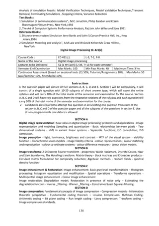 138
Analysis of simulation Results: Model Verification Techniques, Model Validation Techniques,Transient
Removal, Terminating Simulations , Stopping Criteria, Variance Reduction
Text Books :
1 Simulation of communication systems",. M.C. Jeruchim, Philip Balaban and K.Sam
Shanmugam Plenum Press, New York,1992
2.,The Art of Computer Systems Performance Analysis, Raj Jain John Wiley and Sons 1991
Reference Books :
1, Discrete-event system Simulation Jerry Banks and John S.Carson Prentice Hall, Inc., New
Jersey,1984
2 Simulation Modeling and analysis", A.M.Law and W.David Kelton Mc Graw Hill Inc.,
NewYork
Digital Image Processing EC-421(c)
Course Code : EC-421(c) L-3, T-1, P-0
Name of the Course Digital Image processing
Lectures to be Delivered 52 (1 Hr Each) (L=39, T=13 for each semester)
Semester End Examination Max Marks: 100 Min Pass Marks: 40 Maximum Time: 3 hrs
Continuous Assessment (based on sessional tests (2) 50%, Tutorials/Assignments 30%,
Quiz/Seminar 10%, Attendance 10%)
Max Marks: 50
Instructions
1 The question paper will consist of five sections A, B, C, D and E. Section E will be Compulsory, it will
consist of a single question with 10-20 subparts of short answer type, which will cover the entire
syllabus and will carry 20% of the total marks of the semester end examination for the course. Section
A, B, C and D will have two questions from the respective sections of the syllabus and each question will
carry 20% of the total marks of the semester end examination for the course.
2 Candidates are required to attempt five question in all selecting one question from each of the
section A, B, C and D of the question paper and all the subparts of the questions in section E. Use
of non-programmable calculators is allowed.
SECTION A
Digital image representation: Basic ideas in digital image processing: problems and applications - Image
representation and modeling Sampling and quantization - Basic relationships between pixels - Two
dimensional systems - shift in variant linear systems - Separable functions; 2-D convolution; 2-D
correlation.
Image perception - light, luminance, brightness and contrast - MTF of the visual system - visibility
function - monochrome vision models - image fidelity criteria - colour representation - colour matching
and reproduction - colour co-ordinate systems - colour difference measures - colour vision models.
SECTION B
Image transforms: 2-D Discrete Fourier transform - properties; Walsh Hadamard, Discrete Cosine, Haar
and Slant transforms; The Hotelling transform. Matrix theory - block matrices and Kronecker products -
Circulant matrix formulation for complexity reduction; Algebraic methods - random fields - spectral
density function -
SECTION C
Image enhancement & Restoration: Image enhancement: Basic gray level transformations – Histogram
processing: histogram equalization and modification - Spatial operations - Transforms operations -
Multispectral image enhancement - Colour image enhancement
Image restoration: Degradation model; Restoration in presence of noise only – Estimating the
degradation function - Inverse _filtering - Wiener _filtering – Constrained Least Squares filtering.
SECTION D
Image compression: Fundamental concepts of image compression - Compression models - Information
theoretic perspective - Fundamental coding theorem – Lossless Compression: Huffman Coding-
Arithmetic coding – Bit plane coding – Run length coding - Lossy compression: Transform coding –
Image compression standards.
 