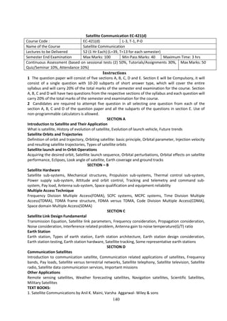 140
Satellite Communication EC-421(d)
Course Code : EC-421(d) L-3, T-1, P-0
Name of the Course Satellite Communication
Lectures to be Delivered 52 (1 Hr Each) (L=39, T=13 for each semester)
Semester End Examination Max Marks: 100 Min Pass Marks: 40 Maximum Time: 3 hrs
Continuous Assessment (based on sessional tests (2) 50%, Tutorials/Assignments 30%,
Quiz/Seminar 10%, Attendance 10%)
Max Marks: 50
Instructions
1 The question paper will consist of five sections A, B, C, D and E. Section E will be Compulsory, it will
consist of a single question with 10-20 subparts of short answer type, which will cover the entire
syllabus and will carry 20% of the total marks of the semester end examination for the course. Section
A, B, C and D will have two questions from the respective sections of the syllabus and each question will
carry 20% of the total marks of the semester end examination for the course.
2 Candidates are required to attempt five question in all selecting one question from each of the
section A, B, C and D of the question paper and all the subparts of the questions in section E. Use of
non-programmable calculators is allowed.
SECTION A
Introduction to Satellite and Their Application
What is satellite, History of evolution of satellite, Evolution of launch vehicle, Future trends
Satellite Orbits and Trajectories
Definition of orbit and trajectory, Orbiting satellite: basic principle, Orbital parameter, Injection velocity
and resulting satellite trajectories, Types of satellite orbits
Satellite launch and In-Orbit Operations
Acquiring the desired orbit, Satellite launch sequence, Orbital perturbations, Orbital effects on satellite
performance, Eclipses, Look angle of satellite, Earth coverage and ground tracks
SECTION – B
Satellite Hardware
Satellite sub-systems, Mechanical structures, Propulsion sub-systems, Thermal control sub-system,
Power supply sub-system, Attitude and orbit control, Tracking and telemetry and command sub-
system, Pay load, Antenna sub-system, Space qualification and equipment reliability
Multiple Access Technique
Frequency Division Multiple Access(FDMA), SCPC systems, MCPC systems, Time Division Multiple
Access(TDMA), TDMA frame structure, FDMA versus TDMA, Code Division Multiple Access(CDMA),
Space domain Multiple Access(SDMA)
SECTION C
Satellite Link Design Fundamental
Transmission Equation, Satellite link parameters, Frequency consideration, Propagation consideration,
Noise consideration, Interference related problem, Antenna gain to noise temperature(G/T) ratio
Earth Station
Earth station, Types of earth station, Earth station architecture, Earth station design consideration,
Earth station testing, Earth station hardware, Satellite tracking, Some representative earth stations
SECTION D
Communication Satellites
Introduction to communication satellite, Communication related applications of satellites, Frequency
bands, Pay loads, Satellite versus terrestrial networks, Satellite telephony, Satellite television, Satellite
radio, Satellite data communication services, Important missions
Other Applications
Remote sensing satellites, Weather forecasting satellites, Navigation satellites, Scientific Satellites,
Military Satellites
TEXT BOOKS:
1. Satellite Communications by Anil K. Maini, Varsha Aggarwal- Wiley & sons
 