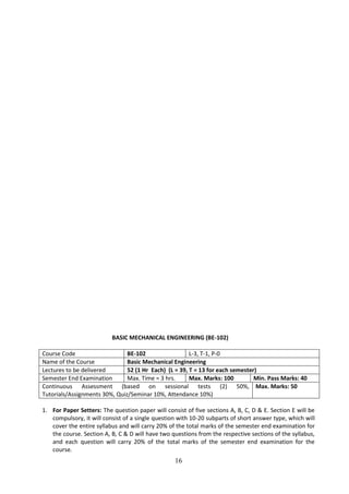 16
BASIC MECHANICAL ENGINEERING (BE-102)
Course Code BE-102 L-3, T-1, P-0
Name of the Course Basic Mechanical Engineering
Lectures to be delivered 52 (1 Hr Each) (L = 39, T = 13 for each semester)
Semester End Examination Max. Time = 3 hrs. Max. Marks: 100 Min. Pass Marks: 40
Continuous Assessment (based on sessional tests (2) 50%,
Tutorials/Assignments 30%, Quiz/Seminar 10%, Attendance 10%)
Max. Marks: 50
1. For Paper Setters: The question paper will consist of five sections A, B, C, D & E. Section E will be
compulsory, it will consist of a single question with 10-20 subparts of short answer type, which will
cover the entire syllabus and will carry 20% of the total marks of the semester end examination for
the course. Section A, B, C & D will have two questions from the respective sections of the syllabus,
and each question will carry 20% of the total marks of the semester end examination for the
course.
 