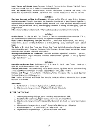 19
Input, Output and storage Units:-Computer Keyboard, Pointing Devices: Mouse, Trackball, Touch
Panel, and Joystick, Light Pen, Scanners, Various types of Monitors.
Hard Copy Devices:- Impact and Non- Impact Printers- Daisy Wheel, Dot Matrix, Line Printer, Chain
Printer. Non Impact Printers- DeskJet, Laser Printer, Virus : General introduction of virus and anti-virus .
SECTION-B
High Level Language and Low Level Language, Software and its different types- System Software,
Application software.Compiler, Interpreter and Assembler. Introduction to algorithm and Flow chart: -
Representation of an algorithm, flowchart symbols and flow chart, rules, advantage and limitations of
flowchart and pseudo code. Testing and Debugging:-Definition of testing and debugging , types of
program errors.
DOS : Internal and External Commands , Difference between External and Internal Commands.
SECTION-C
Introduction to C++ :Starting with C++, Features of C++ Procedure-oriented programming OOP vs.
procedure-oriented programming Compiling, linking and running a C++ program.
Object-Oriented Programming Concepts: Abstraction , Inheritance, Polymorphism, Data Binding ,
Encapsulation., Classes and Objects Concept of a class ,Defining a class, Creating an object , Object
Scope.
The Basics of C++ :Basic Data Types, User-defined Data Types, Variable Declarations, Variable Names
Constants and its types , Character Constants , String Constants, Standard input and standard output
Formatted input –cin and Formatted output – cout.
Working with Operators and Expressions: Operators, Arithmetic Operators, Relational Operators,
Assignment Operator, Logical Operators, Increment and Decrement Operators (++ and --), 'Operate-
Assign' Operators (+=, =, ...).
SECTION-D
Controlling the Program Flow: Decision control : if, if – else, if - else if . Loop Control : while, do –
while, for, break,continue Case Control switch, goto.
Functions/Procedures: function,Returning values from functions,Arguments Passed by ValuePassing
Addresses of Arguments,Concept of variable scope and scope rules,Global variables
Pointers and Arrays: Pointers,Pointer Initialization,Pointer Operators ,The & (and) Operator
Understanding Arrays, Initializing Arrays.
Files: reading, writing text and binary files, pointers, character pointers, pointers to arrays, arrays
ofpointer to structures.
TEXT BOOKS:
1. Fundamentals of Computers by Rajaraman, V., PHI Publication
2. Object oriented programming in C++
by Rajesh K. Shukla, Wiley India.
REFERENCE BOOKS
1. The C++ programming language ,Bjarne Stroustrup ,Addison Wesley , 2000.
2. Basic Computer Engineering, Kogent learning solution Inc. Dreamtech Press.
3. Object oriented programming Principles and Fundamental, Gim Keogh and Mario Giannini, John
Wiley.
4. Object oriented programming in turbo C++
,Robbet Lofre, 4 Ed Pearson Publication.
5. Programming with C++
, D. Ravichandern, Tata Mcgraw Hill 1996.
6. Object oriented programming in C++, Nicolai M Josuetis, John Wiley.
 