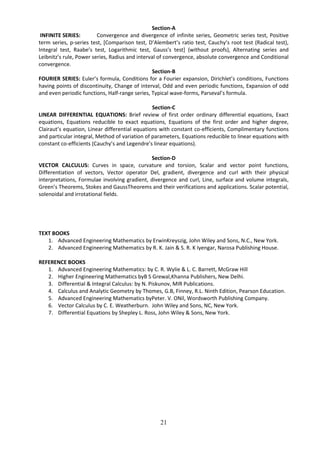 21
Section-A
INFINITE SERIES: Convergence and divergence of infinite series, Geometric series test, Positive
term series, p-series test, *Comparison test, D’Alembert’s ratio test, Cauchy’s root test (Radical test),
Integral test, Raabe’s test, Logarithmic test, Gauss’s test+ (without proofs), Alternating series and
Leibnitz’s rule, Power series, Radius and interval of convergence, absolute convergence and Conditional
convergence.
Section-B
FOURIER SERIES: Euler’s formula, Conditions for a Fourier expansion, Dirichlet’s conditions, Functions
having points of discontinuity, Change of interval, Odd and even periodic functions, Expansion of odd
and even periodic functions, Half-range series, Typical wave-forms, Parseval’s formula.
Section-C
LINEAR DIFFERENTIAL EQUATIONS: Brief review of first order ordinary differential equations, Exact
equations, Equations reducible to exact equations, Equations of the first order and higher degree,
Clairaut’s equation, Linear differential equations with constant co-efficients, Complimentary functions
and particular integral, Method of variation of parameters, Equations reducible to linear equations with
constant co-efficients (Cauchy’s and Legendre’s linear equations).
Section-D
VECTOR CALCULUS: Curves in space, curvature and torsion, Scalar and vector point functions,
Differentiation of vectors, Vector operator Del, gradient, divergence and curl with their physical
interpretations, Formulae involving gradient, divergence and curl, Line, surface and volume integrals,
Green’s Theorems, Stokes and GaussTheorems and their verifications and applications. Scalar potential,
solenoidal and irrotational fields.
TEXT BOOKS
1. Advanced Engineering Mathematics by ErwinKreyszig, John Wiley and Sons, N.C., New York.
2. Advanced Engineering Mathematics by R. K. Jain & S. R. K Iyengar, Narosa Publishing House.
REFERENCE BOOKS
1. Advanced Engineering Mathematics: by C. R. Wylie & L. C. Barrett, McGraw Hill
2. Higher Engineering Mathematics byB S Grewal,Khanna Publishers, New Delhi.
3. Differential & Integral Calculus: by N. Piskunov, MIR Publications.
4. Calculus and Analytic Geometry by Thomes, G.B, Finney, R.L. Ninth Edition, Pearson Education.
5. Advanced Engineering Mathematics byPeter. V. ONil, Wordsworth Publishing Company.
6. Vector Calculus by C. E. Weatherburn. John Wiley and Sons, NC, New York.
7. Differential Equations by Shepley L. Ross, John Wiley & Sons, New York.
 