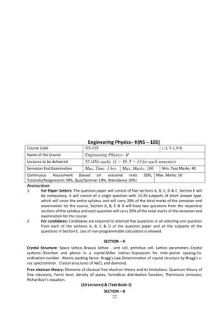 22
Engineering Physics– II(NS – 105)
Course Code NS-105 L-3, T-1, P-0
Name of the Course Engineering Physics– II
Lectures to be delivered 52 (1Hr.each) (L = 39, T = 13 for each semester)
Semester End Examination Max. Time: 3 hrs. Max. Marks: 100 Min. Pass Marks: 40
Continuous Assessment (based on sessional tests 50%,
Tutorials/Assignments 30%, Quiz/Seminar 10%, Attendance 10%)
Max. Marks: 50
Instructions
1. For Paper Setters: The question paper will consist of five sections A, B, C, D & E. Section E will
be compulsory, it will consist of a single question with 10-20 subparts of short answer type,
which will cover the entire syllabus and will carry 20% of the total marks of the semester end
examination for the course. Section A, B, C & D will have two questions from the respective
sections of the syllabus and each question will carry 20% of the total marks of the semester end
examination for the course.
2. For candidates: Candidates are required to attempt five questions in all selecting one question
from each of the sections A, B, C & D of the question paper and all the subparts of the
questions in Section E. Use of non-programmable calculators is allowed.
SECTION – A
Crystal Structure: Space lattice, Bravais lattice - unit cell, primitive cell. Lattice parameters. Crystal
systems. Direction and planes in a crystal.Miller indices. Expression for inter-planar spacing.Co-
ordination number. Atomic packing factor. Bragg’s Law.Determination of crystal structure by Bragg’s x-
ray spectrometer. Crystal structures of NaCl, and diamond.
Free electron theory: Elements of classical free electron theory and its limitations. Quantum theory of
free electrons, Fermi level, density of states, fermidirac distribution function, Thermionic emission,
Richardson’s equation.
(10 Lectures) & (Text Book-1)
SECTION – B
 