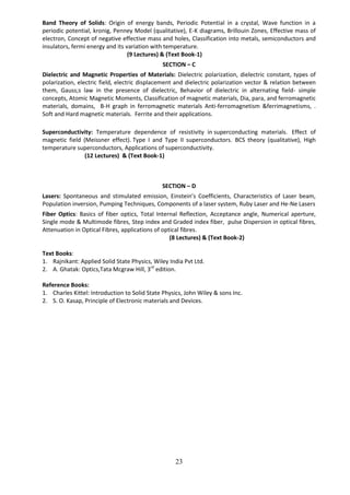 23
Band Theory of Solids: Origin of energy bands, Periodic Potential in a crystal, Wave function in a
periodic potential, kronig, Penney Model (qualitative), E-K diagrams, Brillouin Zones, Effective mass of
electron, Concept of negative effective mass and holes, Classification into metals, semiconductors and
insulators, fermi energy and its variation with temperature.
(9 Lectures) & (Text Book-1)
SECTION – C
Dielectric and Magnetic Properties of Materials: Dielectric polarization, dielectric constant, types of
polarization, electric field, electric displacement and dielectric polarization vector & relation between
them, Gauss;s law in the presence of dielectric, Behavior of dielectric in alternating field- simple
concepts, Atomic Magnetic Moments, Classification of magnetic materials, Dia, para, and ferromagnetic
materials, domains, B-H graph in ferromagnetic materials Anti-ferromagnetism &ferrimagnetisms, .
Soft and Hard magnetic materials. Ferrite and their applications.
Superconductivity: Temperature dependence of resistivity in superconducting materials. Effect of
magnetic field (Meissner effect). Type I and Type II superconductors. BCS theory (qualitative), High
temperature superconductors, Applications of superconductivity.
(12 Lectures) & (Text Book-1)
SECTION – D
Lasers: Spontaneous and stimulated emission, Einstein’s Coefficients, Characteristics of Laser beam,
Population inversion, Pumping Techniques, Components of a laser system, Ruby Laser and He-Ne Lasers
Fiber Optics: Basics of fiber optics, Total Internal Reflection, Acceptance angle, Numerical aperture,
Single mode & Multimode fibres, Step index and Graded index fiber, pulse Dispersion in optical fibres,
Attenuation in Optical Fibres, applications of optical fibres.
(8 Lectures) & (Text Book-2)
Text Books:
1. Rajnikant: Applied Solid State Physics, Wiley India Pvt Ltd.
2. A. Ghatak: Optics,Tata Mcgraw Hill, 3rd
edition.
Reference Books:
1. Charles Kittel: Introduction to Solid State Physics, John Wiley & sons Inc.
2. S. O. Kasap, Principle of Electronic materials and Devices.
 